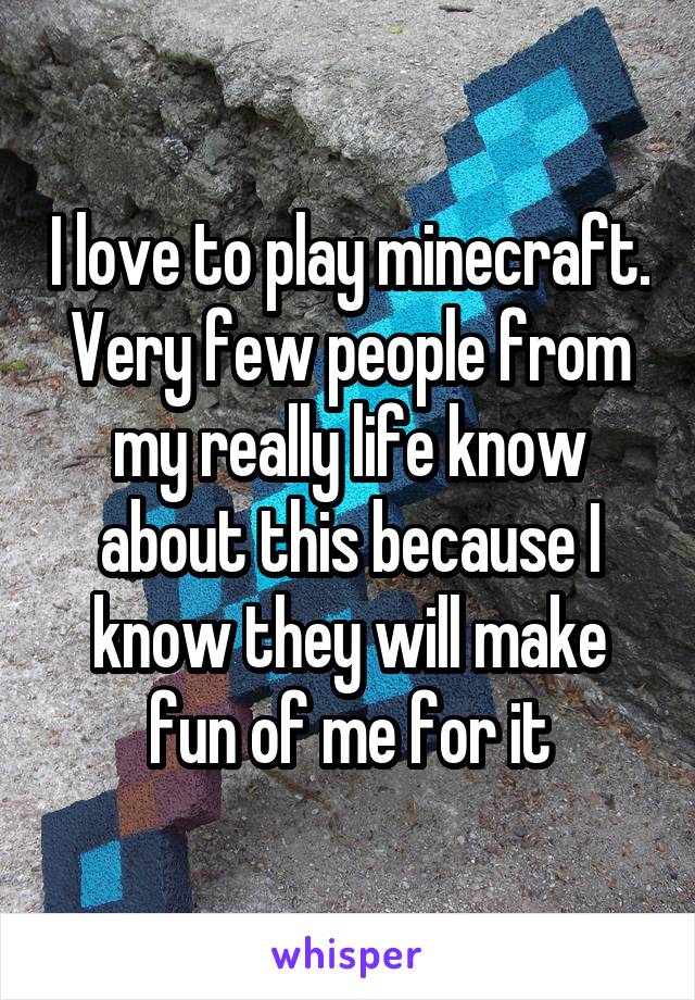 I love to play minecraft. Very few people from my really life know about this because I know they will make fun of me for it