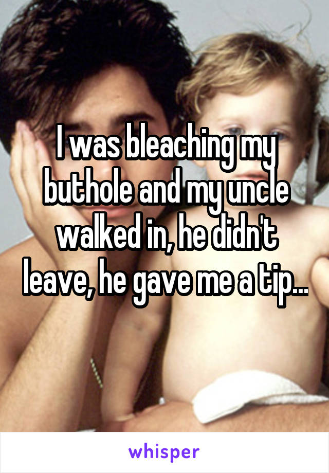 I was bleaching my buthole and my uncle walked in, he didn't leave, he gave me a tip... 