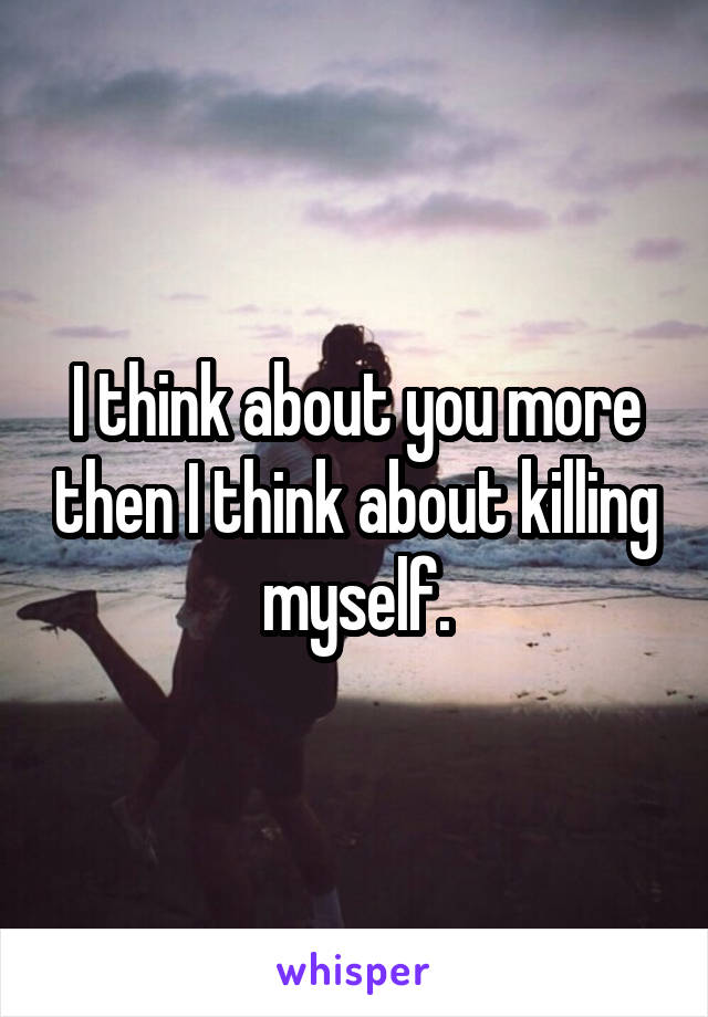 I think about you more then I think about killing myself.