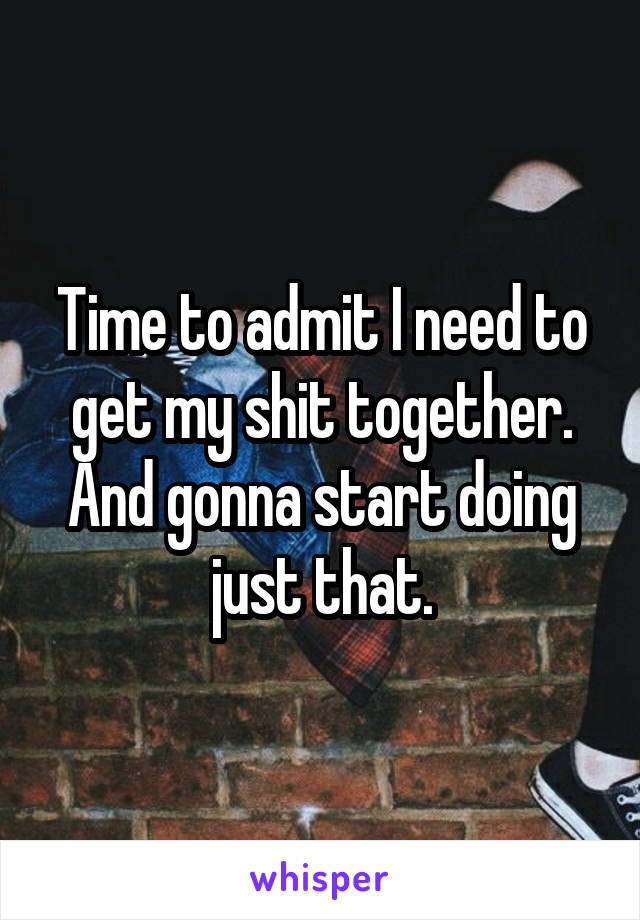 Time to admit I need to get my shit together. And gonna start doing just that.