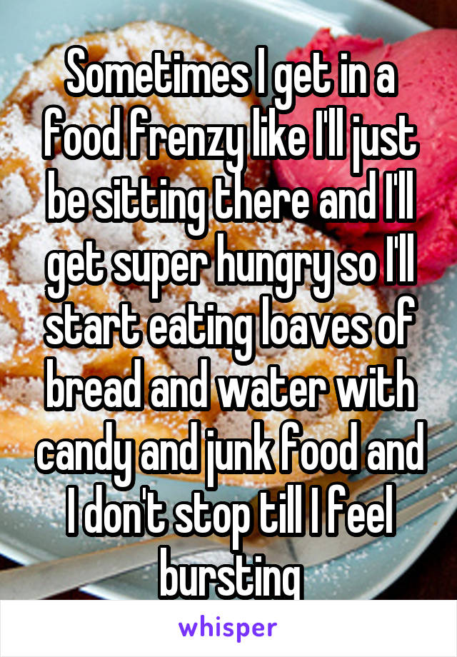 Sometimes I get in a food frenzy like I'll just be sitting there and I'll get super hungry so I'll start eating loaves of bread and water with candy and junk food and I don't stop till I feel bursting