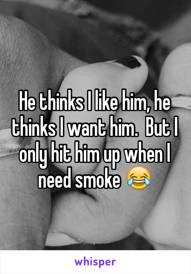He thinks I like him, he thinks I want him.  But I only hit him up when I need smoke 😂