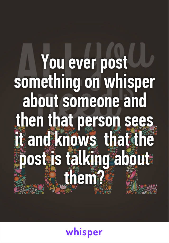 You ever post something on whisper about someone and then that person sees it and knows  that the post is talking about them?