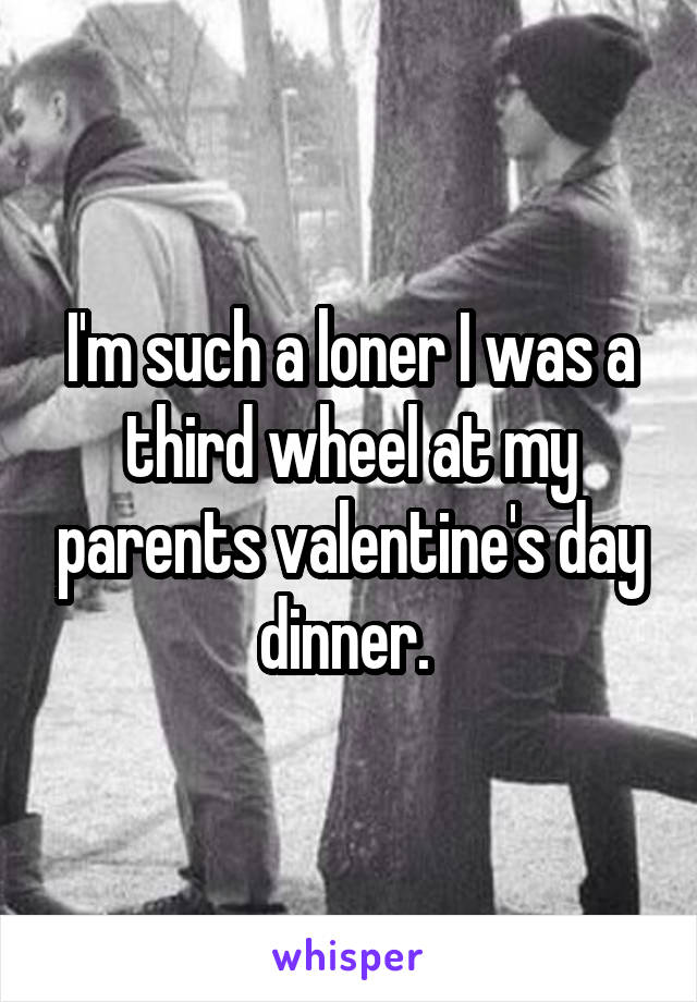 I'm such a loner I was a third wheel at my parents valentine's day dinner. 
