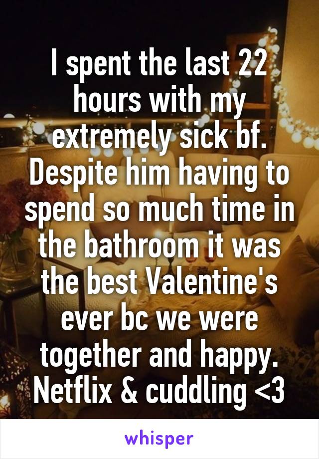 I spent the last 22 hours with my extremely sick bf. Despite him having to spend so much time in the bathroom it was the best Valentine's ever bc we were together and happy. Netflix & cuddling <3