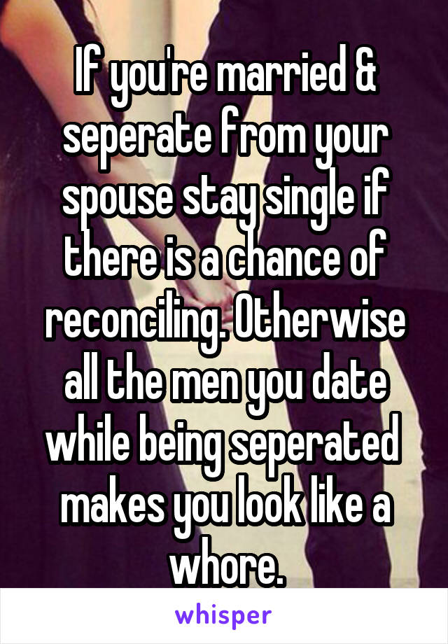 If you're married & seperate from your spouse stay single if there is a chance of reconciling. Otherwise all the men you date while being seperated  makes you look like a whore.