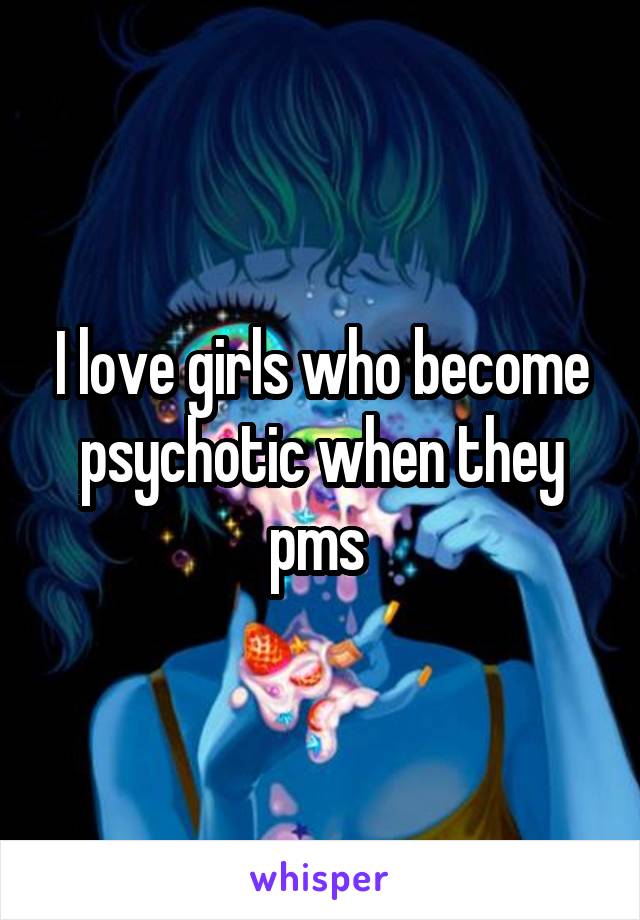 I love girls who become psychotic when they pms 