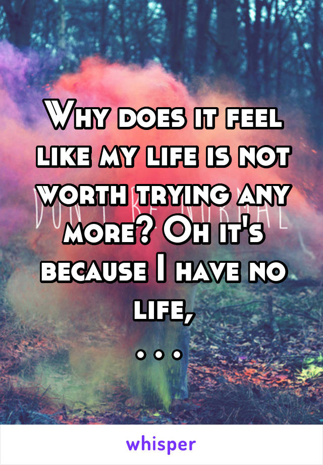 Why does it feel like my life is not worth trying any more? Oh it's because I have no life,
. . . 