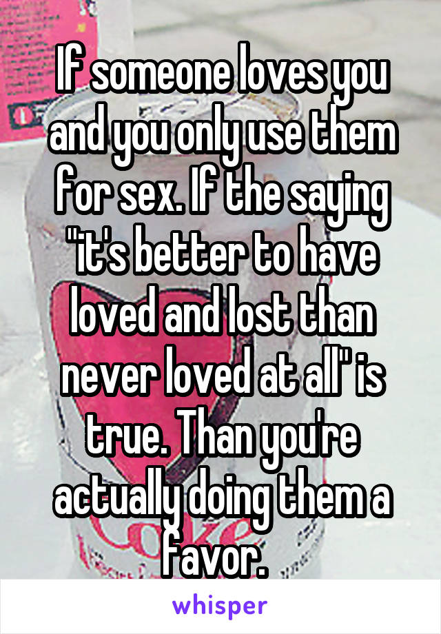 If someone loves you and you only use them for sex. If the saying "it's better to have loved and lost than never loved at all" is true. Than you're actually doing them a favor.  