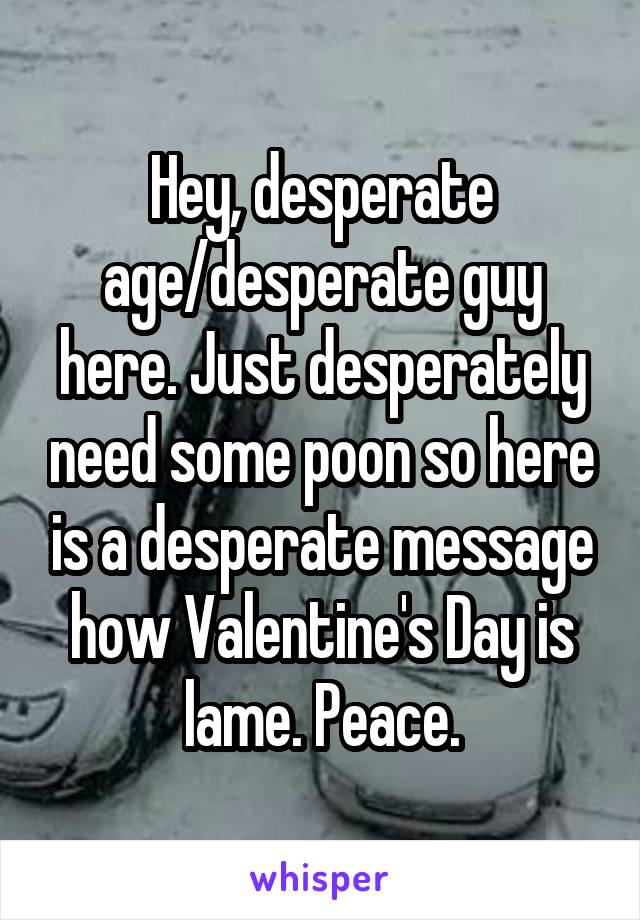 Hey, desperate age/desperate guy here. Just desperately need some poon so here is a desperate message how Valentine's Day is lame. Peace.