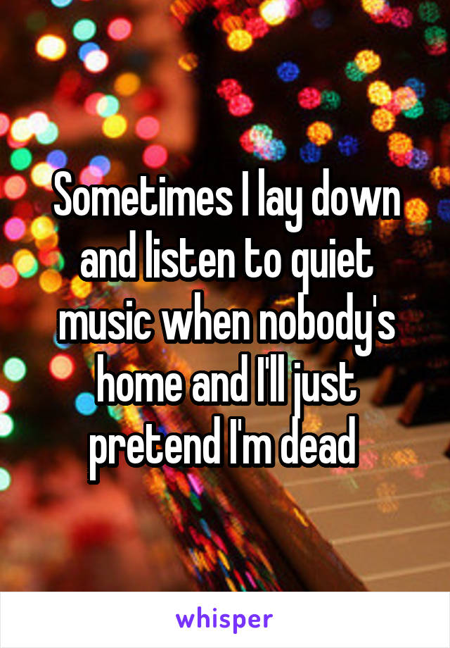 Sometimes I lay down and listen to quiet music when nobody's home and I'll just pretend I'm dead 