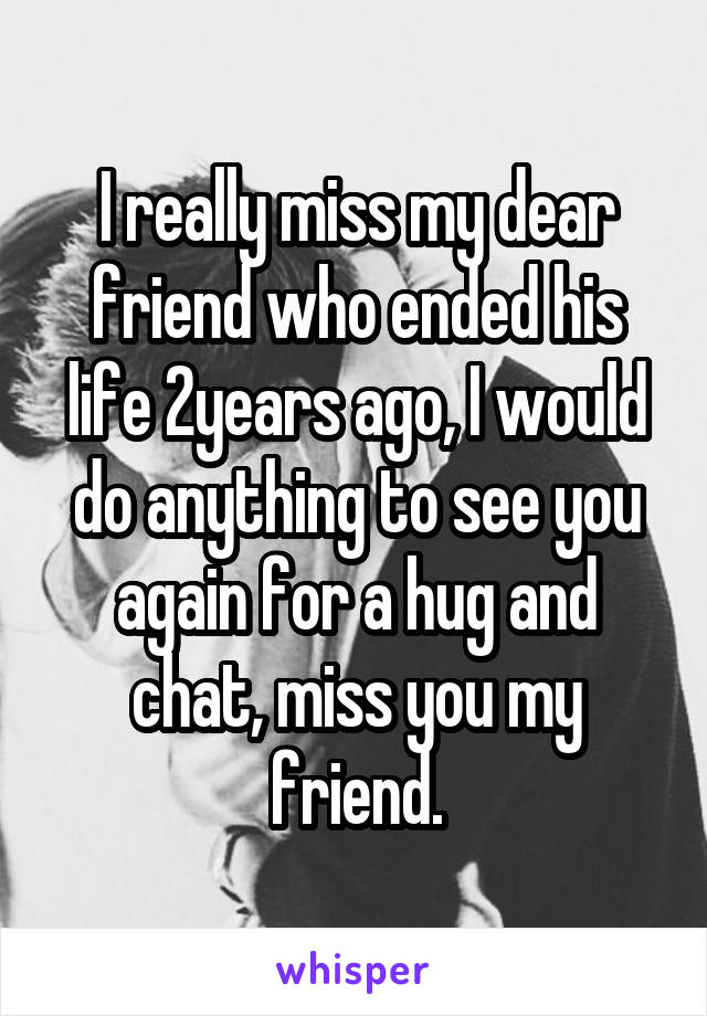 I really miss my dear friend who ended his life 2years ago, I would do anything to see you again for a hug and chat, miss you my friend.
