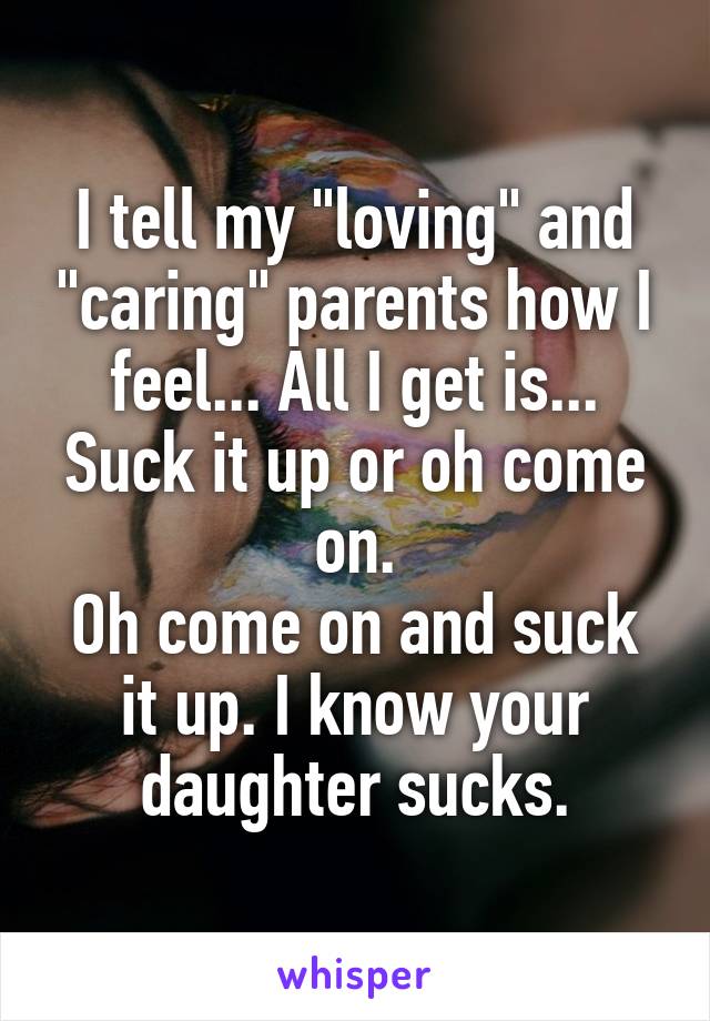 I tell my "loving" and "caring" parents how I feel... All I get is...
Suck it up or oh come on.
Oh come on and suck it up. I know your daughter sucks.