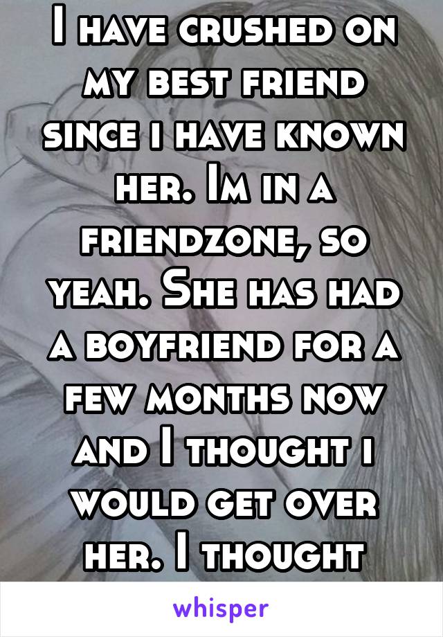I have crushed on my best friend since i have known her. Im in a friendzone, so yeah. She has had a boyfriend for a few months now and I thought i would get over her. I thought wrong