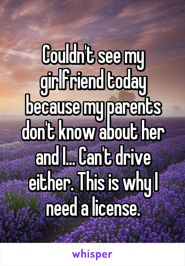 Couldn't see my girlfriend today because my parents don't know about her and I... Can't drive either. This is why I need a license.
