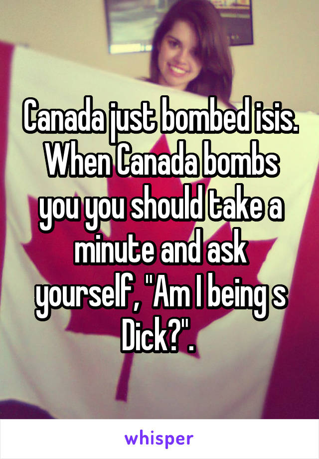 Canada just bombed isis. When Canada bombs you you should take a minute and ask yourself, "Am I being s Dick?". 