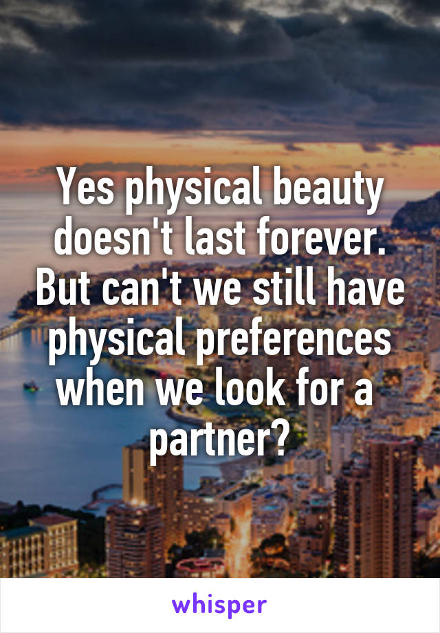 Yes physical beauty doesn't last forever. But can't we still have physical preferences when we look for a  partner?