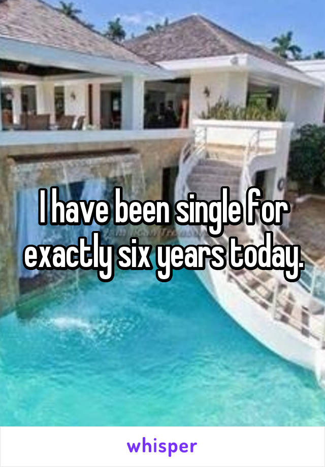 I have been single for exactly six years today.