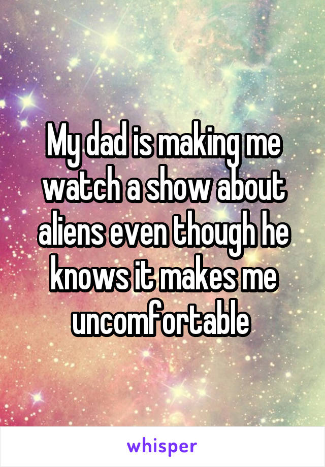 My dad is making me watch a show about aliens even though he knows it makes me uncomfortable 