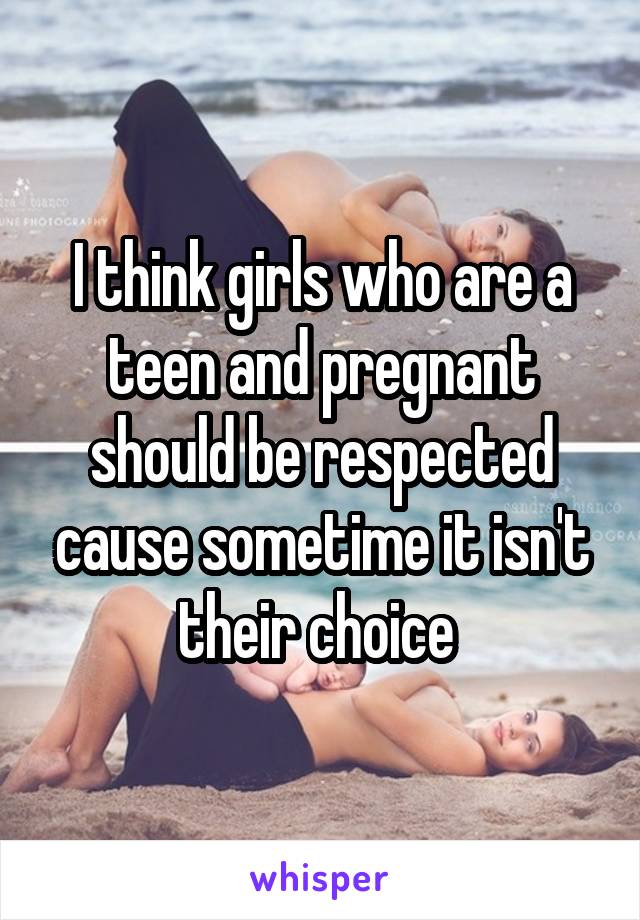 I think girls who are a teen and pregnant should be respected cause sometime it isn't their choice 