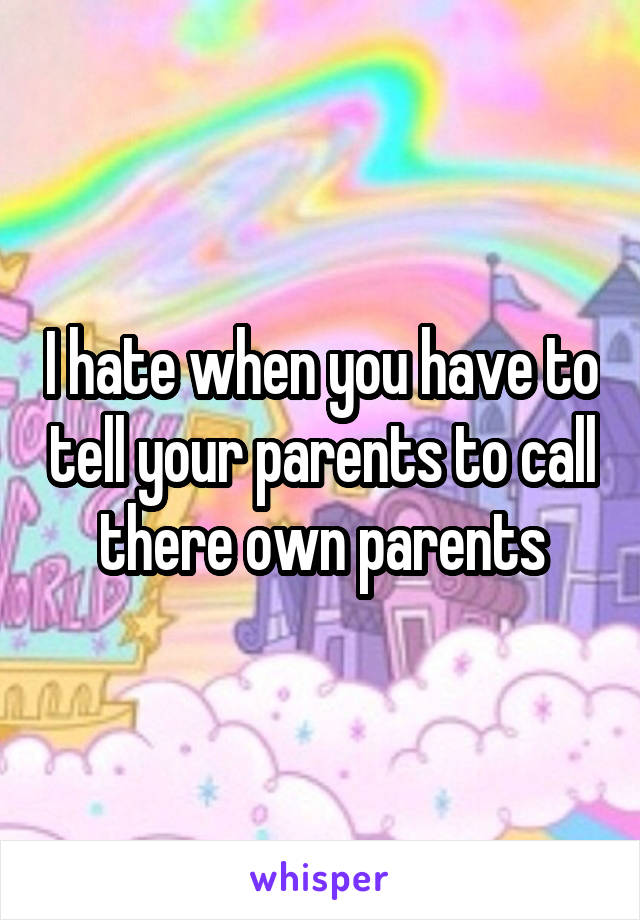 I hate when you have to tell your parents to call there own parents