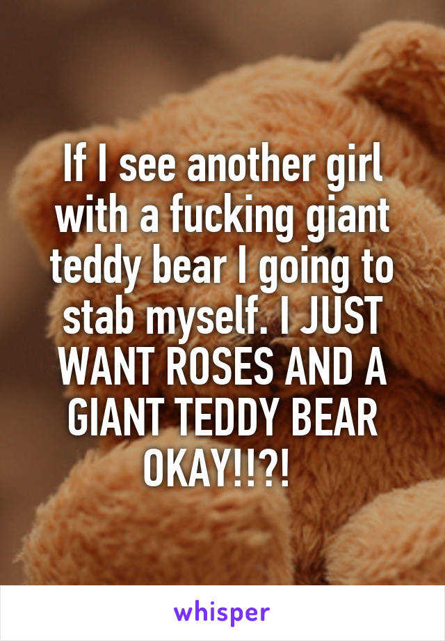If I see another girl with a fucking giant teddy bear I going to stab myself. I JUST WANT ROSES AND A GIANT TEDDY BEAR OKAY!!?! 