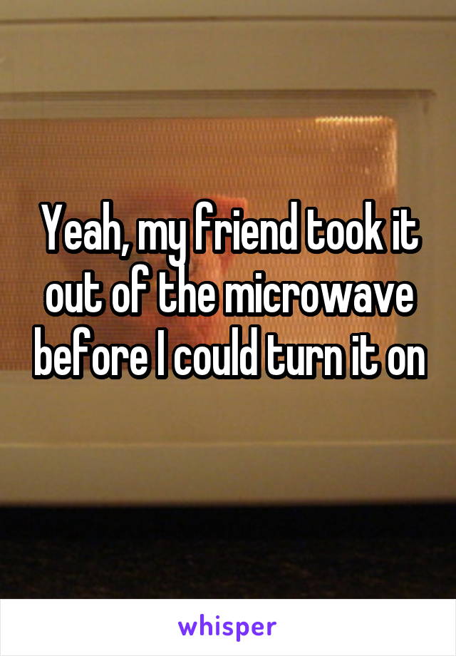 Yeah, my friend took it out of the microwave before I could turn it on 