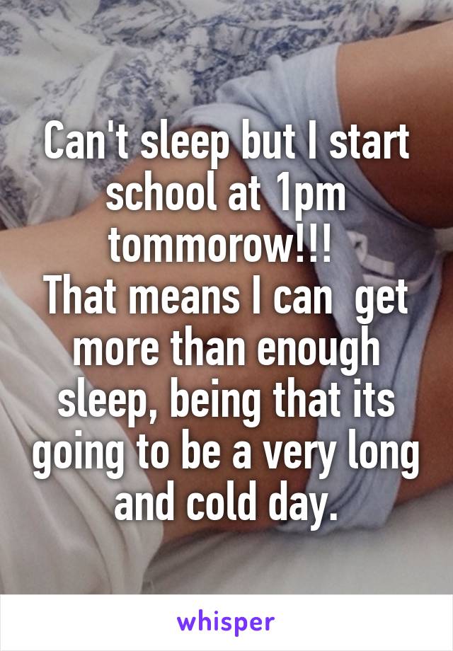 Can't sleep but I start school at 1pm tommorow!!! 
That means I can  get more than enough sleep, being that its going to be a very long and cold day.