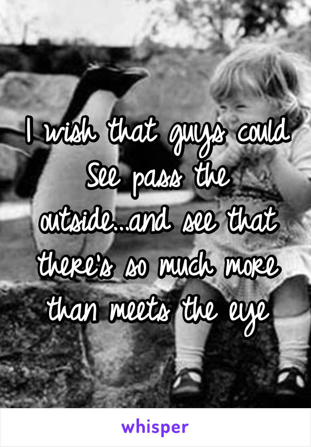 I wish that guys could See pass the outside...and see that there's so much more than meets the eye