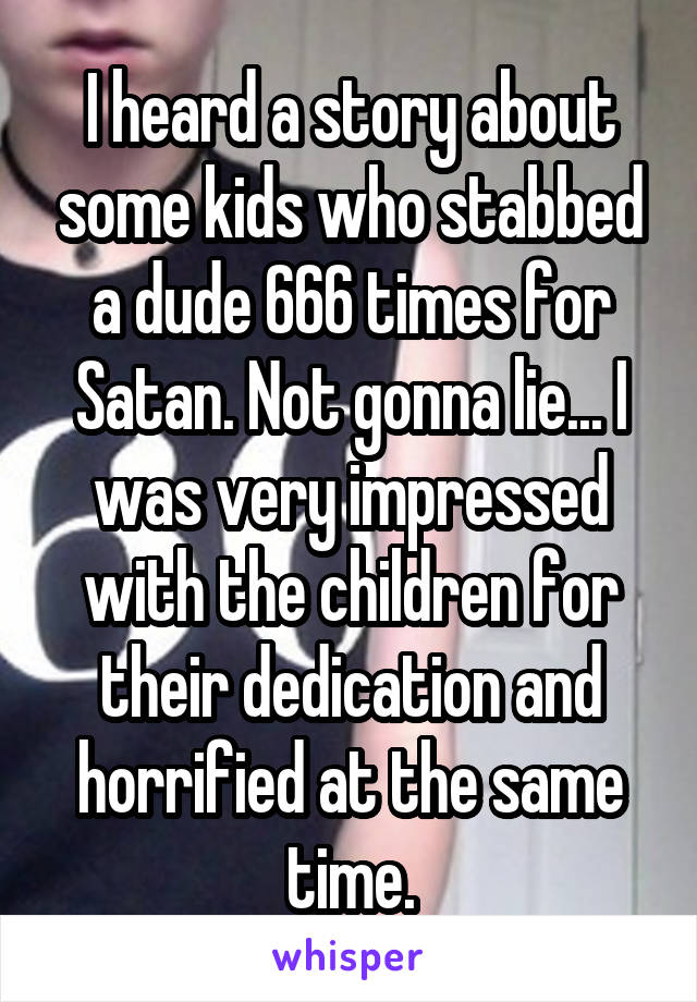 I heard a story about some kids who stabbed a dude 666 times for Satan. Not gonna lie... I was very impressed with the children for their dedication and horrified at the same time.
