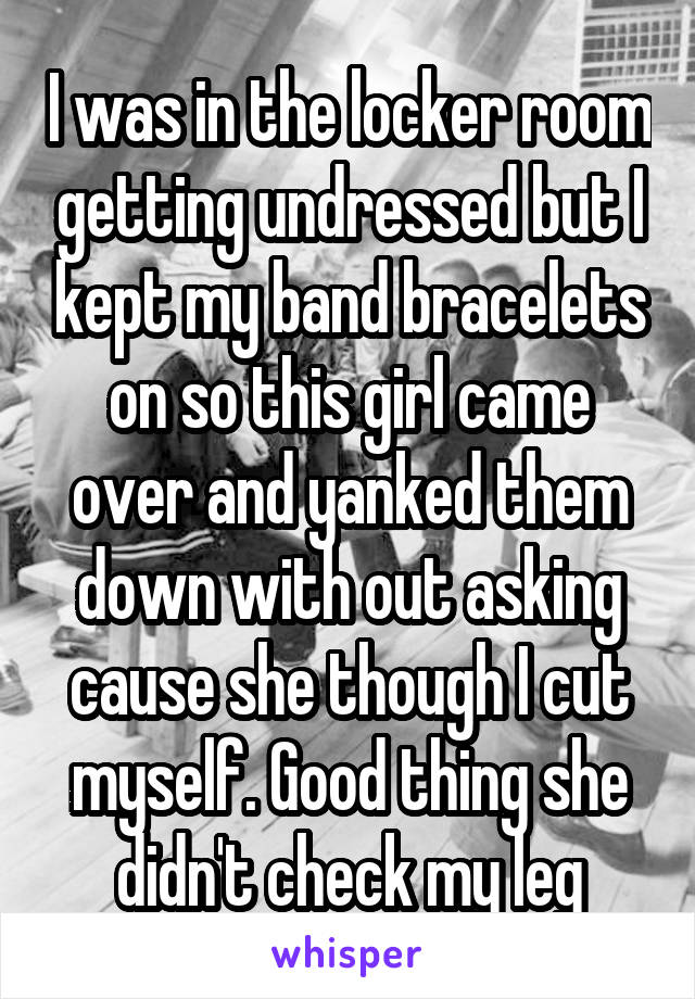 I was in the locker room getting undressed but I kept my band bracelets on so this girl came over and yanked them down with out asking cause she though I cut myself. Good thing she didn't check my leg