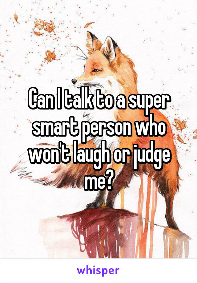 Can I talk to a super smart person who won't laugh or judge me?