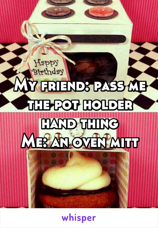 My friend: pass me the pot holder hand thing
Me: an oven mitt