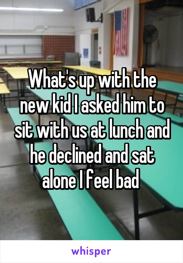 What's up with the new kid I asked him to sit with us at lunch and he declined and sat alone I feel bad 