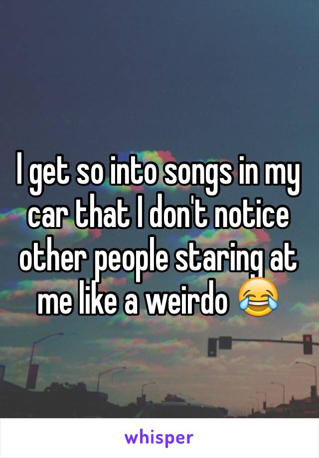 I get so into songs in my car that I don't notice other people staring at me like a weirdo 😂
