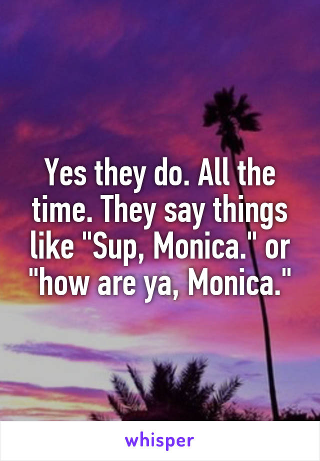 Yes they do. All the time. They say things like "Sup, Monica." or "how are ya, Monica."