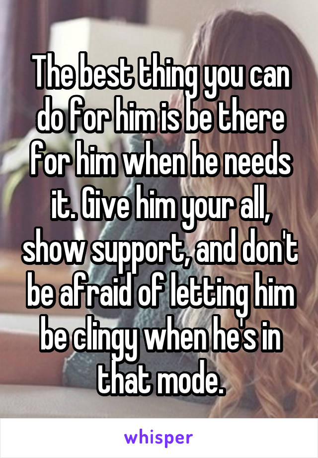 The best thing you can do for him is be there for him when he needs it. Give him your all, show support, and don't be afraid of letting him be clingy when he's in that mode.