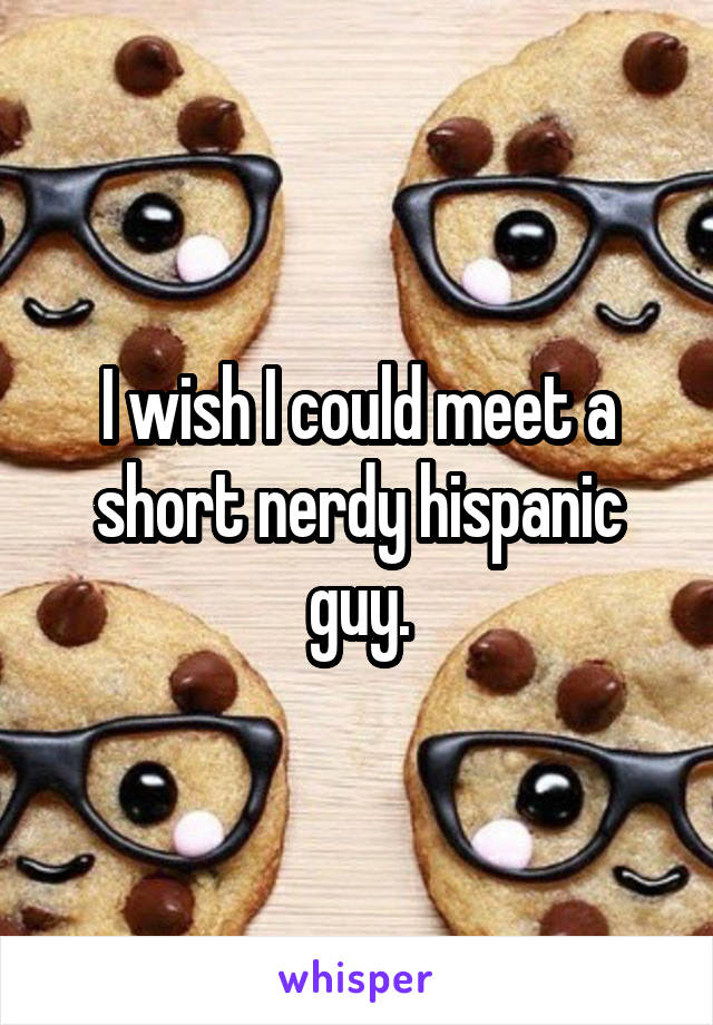 I wish I could meet a short nerdy hispanic guy.
