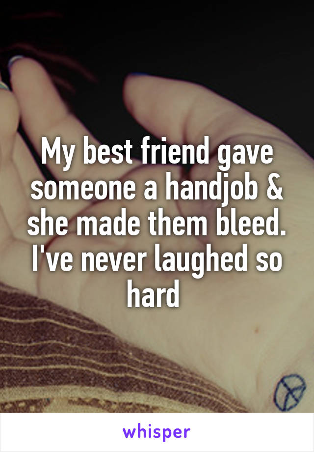 My best friend gave someone a handjob & she made them bleed. I've never laughed so hard 