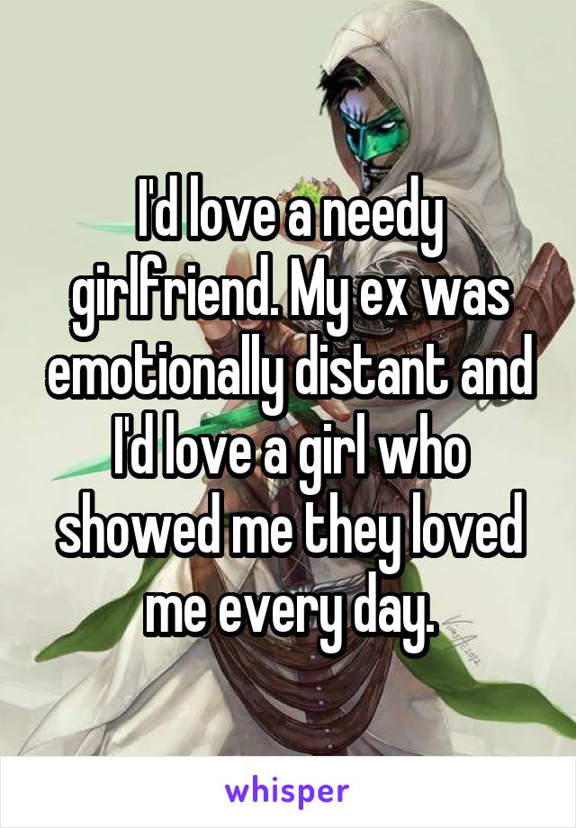 I'd love a needy girlfriend. My ex was emotionally distant and I'd love a girl who showed me they loved me every day.