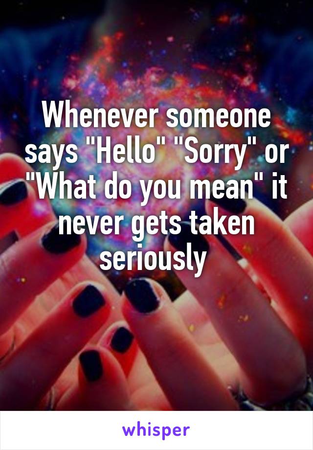 Whenever someone says "Hello" "Sorry" or "What do you mean" it never gets taken seriously 

