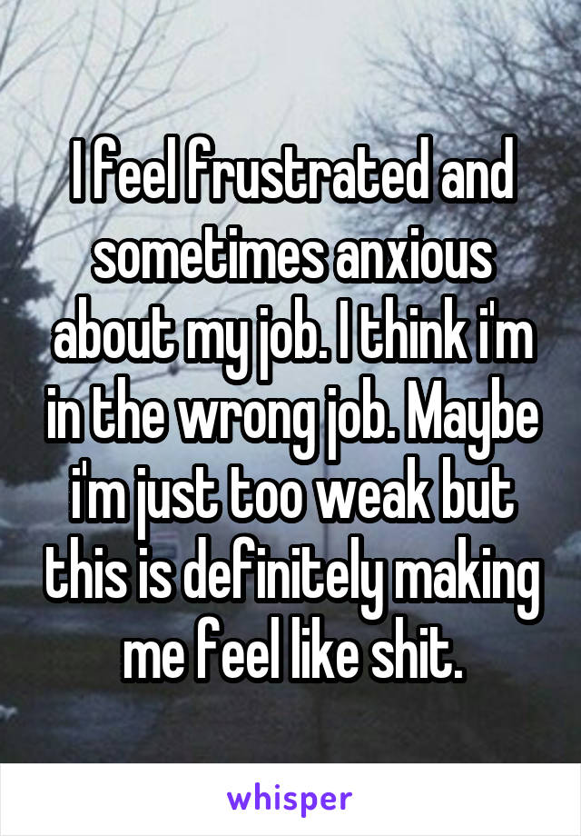 I feel frustrated and sometimes anxious about my job. I think i'm in the wrong job. Maybe i'm just too weak but this is definitely making me feel like shit.