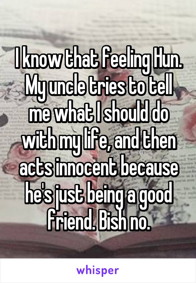 I know that feeling Hun. My uncle tries to tell me what I should do with my life, and then acts innocent because he's just being a good friend. Bish no.