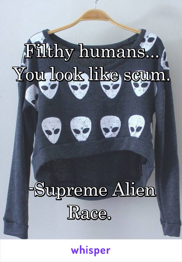 Filthy humans... You look like scum. 



-Supreme Alien Race. 