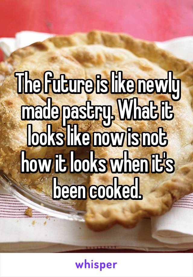 The future is like newly made pastry. What it looks like now is not how it looks when it's been cooked.