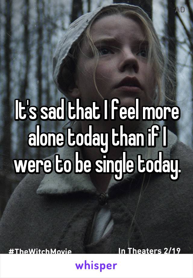 It's sad that I feel more alone today than if I were to be single today.