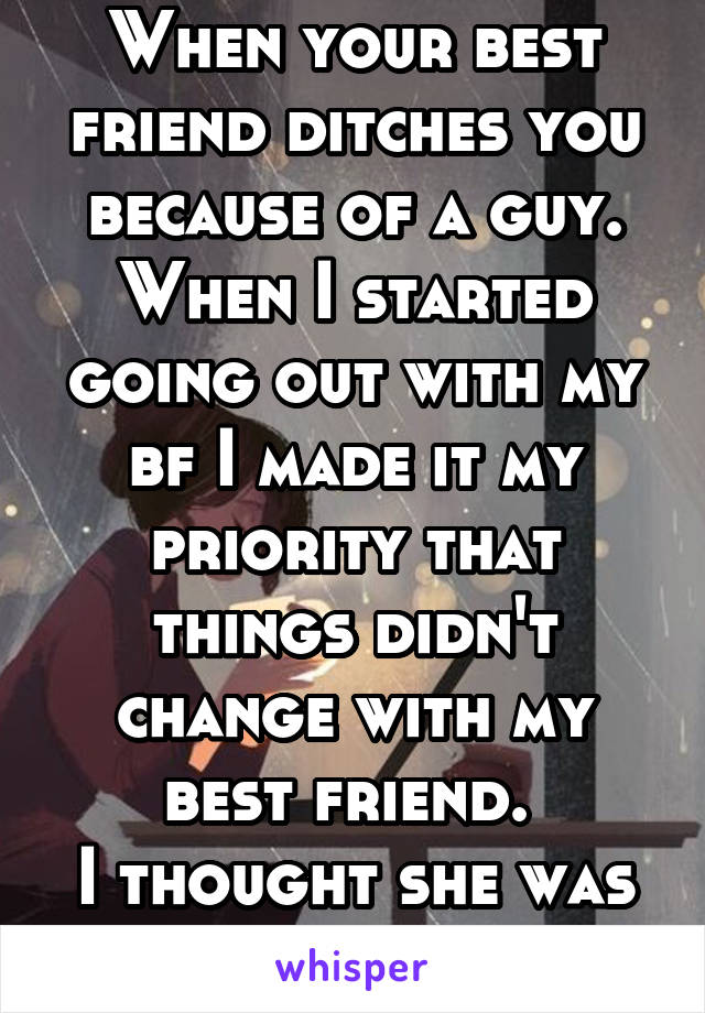 When your best friend ditches you because of a guy. When I started going out with my bf I made it my priority that things didn't change with my best friend. 
I thought she was better than that. 