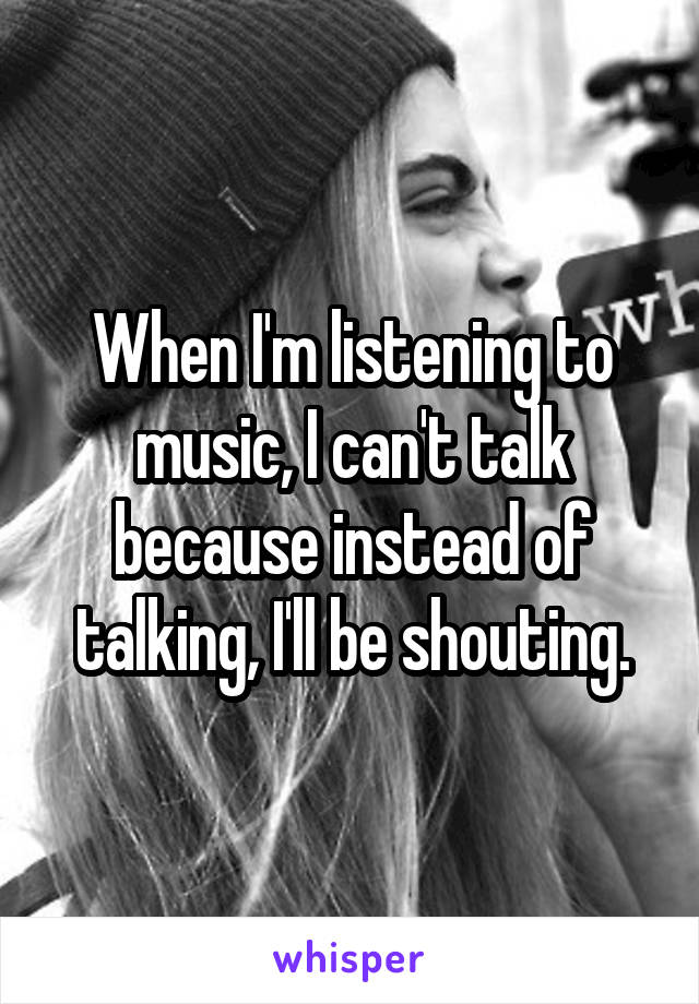 When I'm listening to music, I can't talk because instead of talking, I'll be shouting.