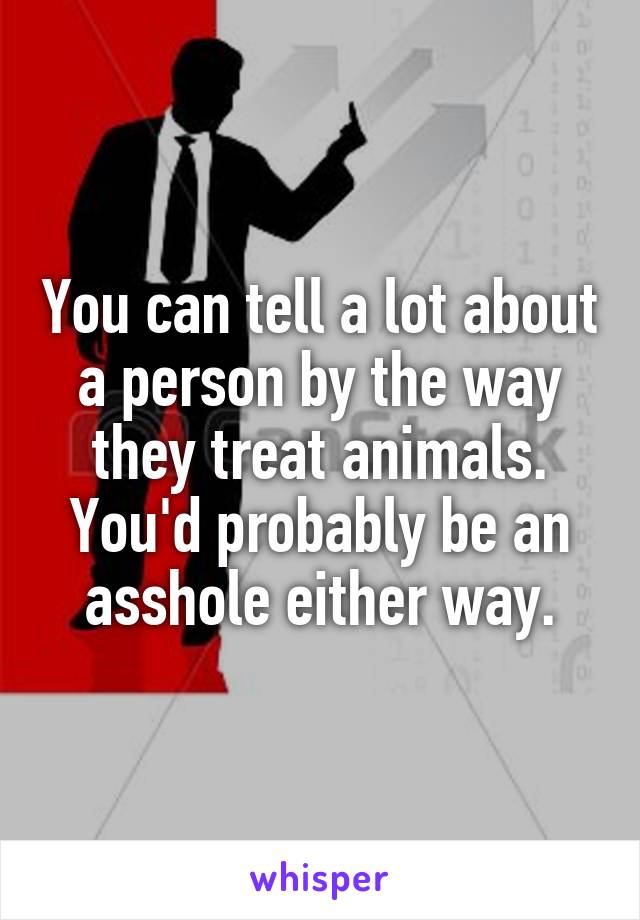 You can tell a lot about a person by the way they treat animals. You'd probably be an asshole either way.