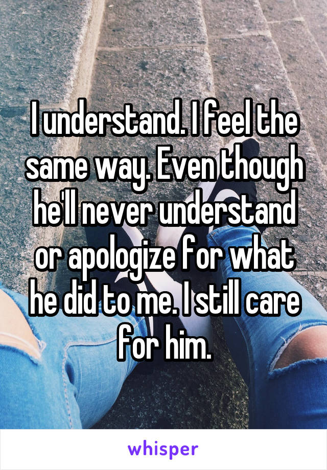 I understand. I feel the same way. Even though he'll never understand or apologize for what he did to me. I still care for him.